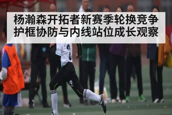 杨瀚森开拓者新赛季轮换竞争护框协防与内线站位成长观察 | kaiyun