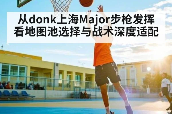 从donk上海Major步枪发挥看地图池选择与战术深度适配