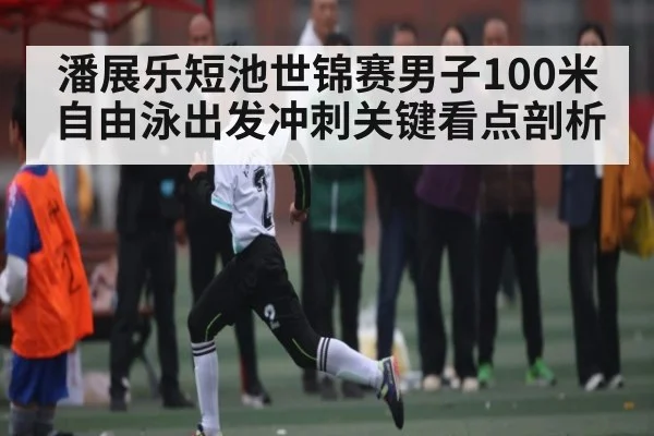 潘展乐短池世锦赛男子100米自由泳出发冲刺关键看点剖析（kaiyun）
